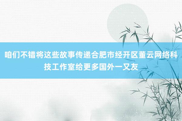 咱们不错将这些故事传递合肥市经开区董云网络科技工作室给更多国外一又友