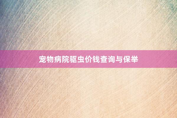宠物病院驱虫价钱查询与保举