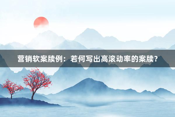 营销软案牍例：若何写出高滚动率的案牍？